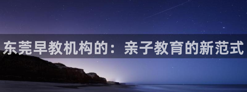 威九国际女明星：东莞早教机构的：亲子教育的新范式