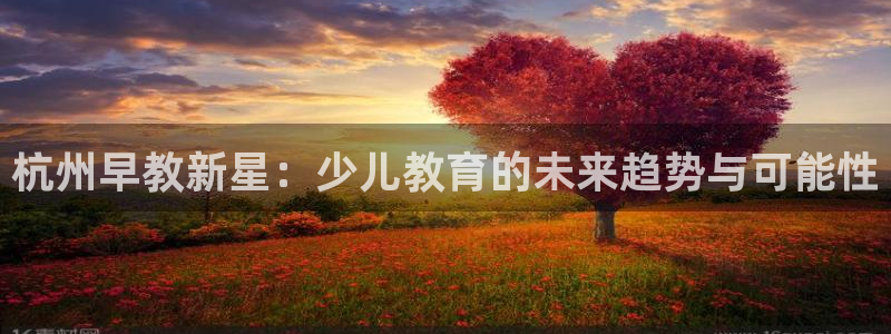 威九国际app入口在哪:杭州早教新星:少儿教育的未来趋势与可能性