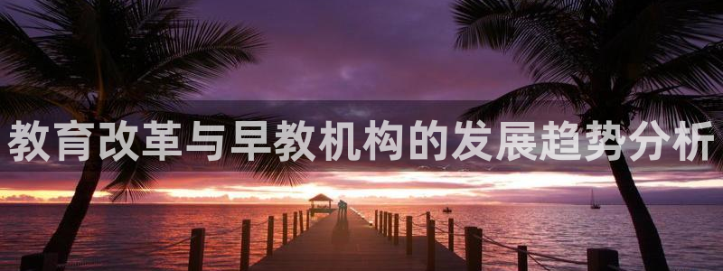 78mapp威九国际网页版:教育改革与早教机构的发展趋势分析