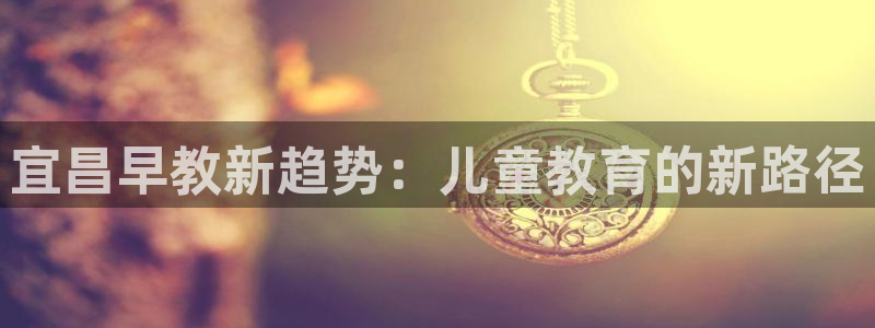 威九国际能提现吗安全吗：宜昌早教新趋势：儿童教育的新路径